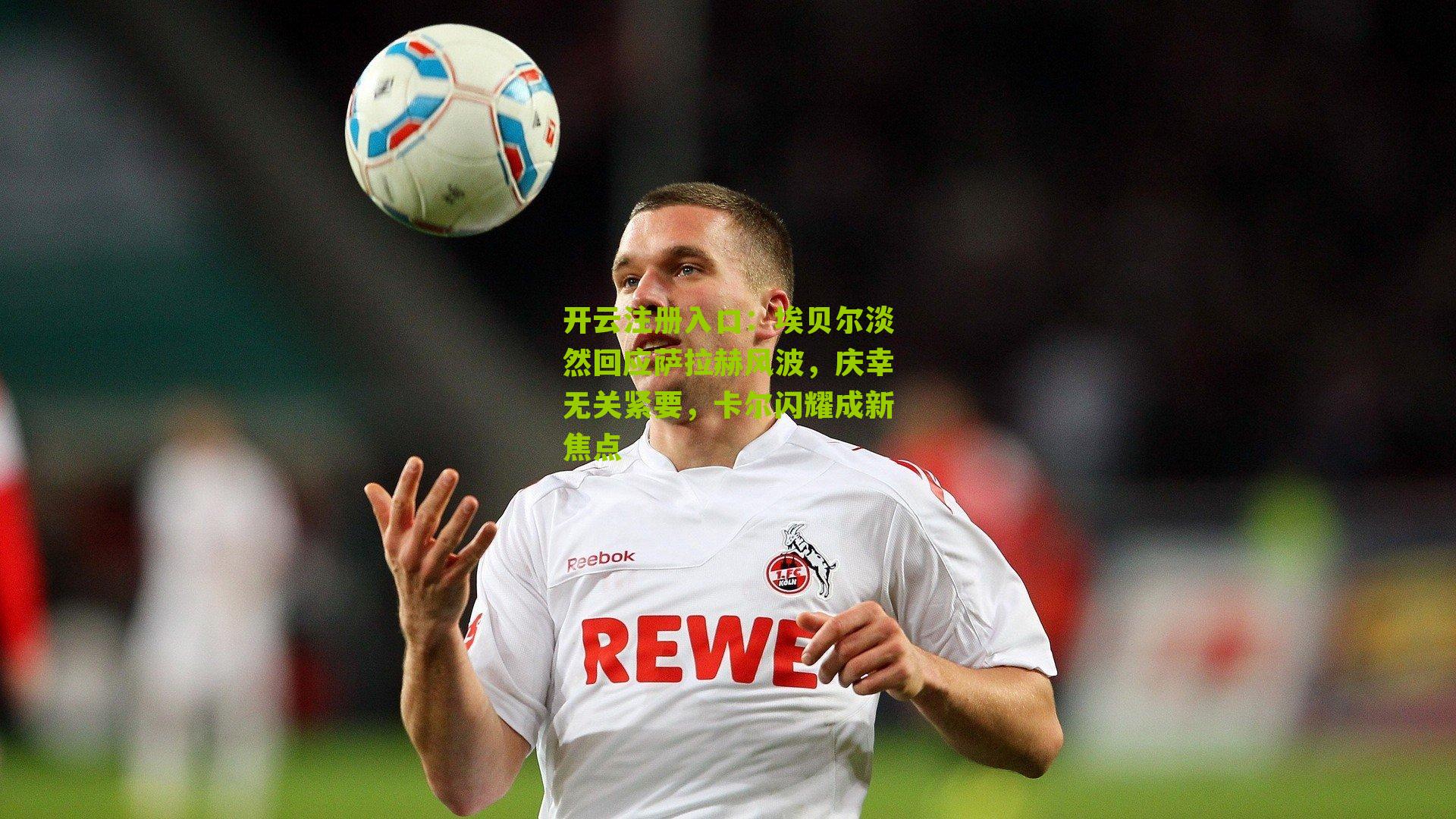 埃贝尔淡然回应萨拉赫风波，庆幸无关紧要，卡尔闪耀成新焦点